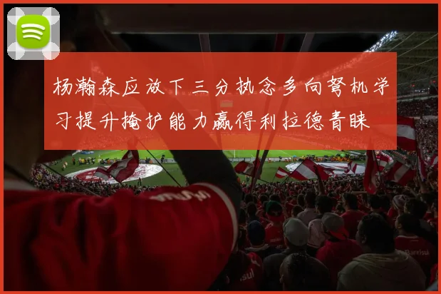 杨瀚森应放下三分执念多向弩机学习提升掩护能力赢得利拉德青睐