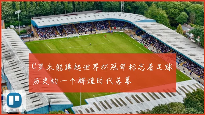 C罗未能捧起世界杯冠军标志着足球历史的一个辉煌时代落幕