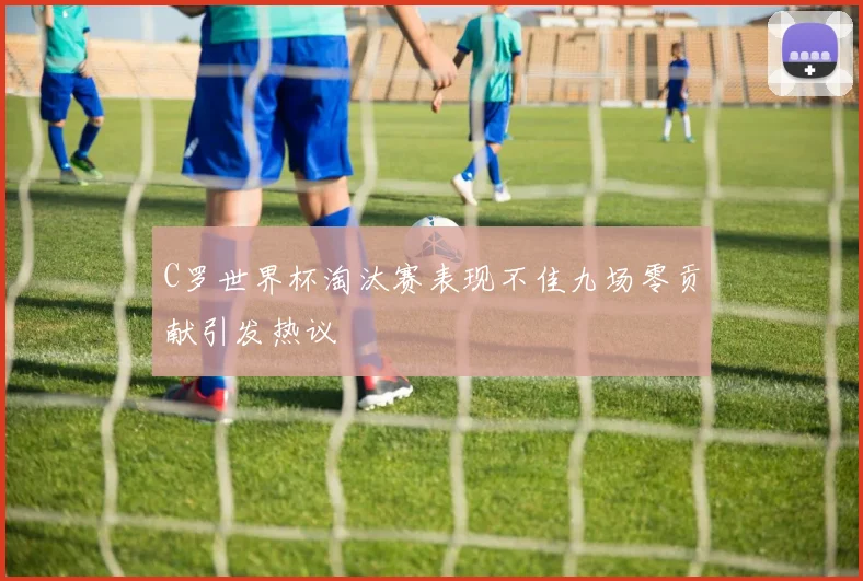 C罗世界杯淘汰赛表现不佳九场零贡献引发热议
