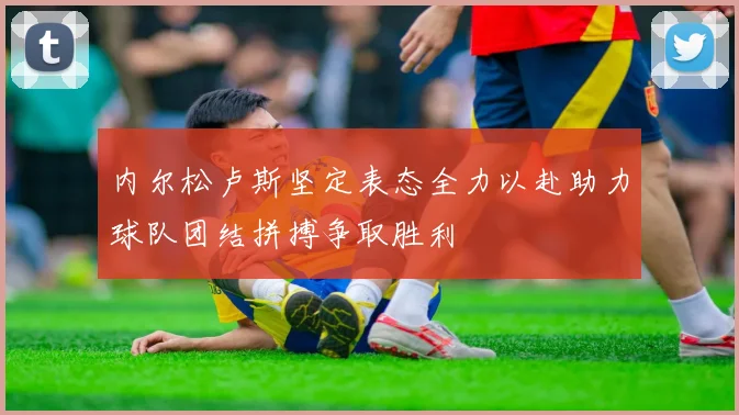 内尔松卢斯坚定表态全力以赴助力球队团结拼搏争取胜利