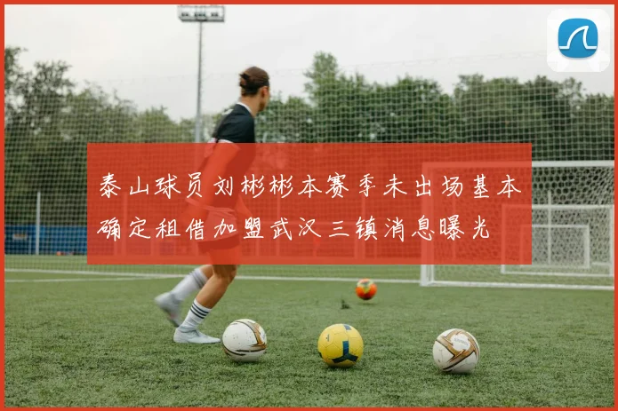 泰山球员刘彬彬本赛季未出场基本确定租借加盟武汉三镇消息曝光