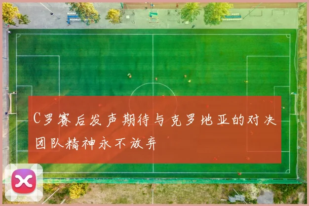 C罗赛后发声期待与克罗地亚的对决团队精神永不放弃