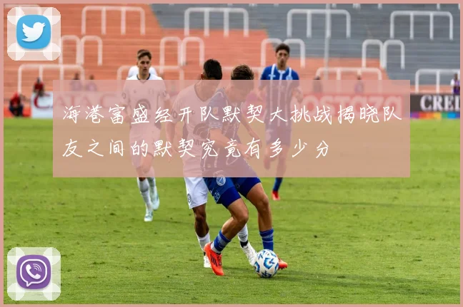 海港富盛经开队默契大挑战揭晓队友之间的默契究竟有多少分