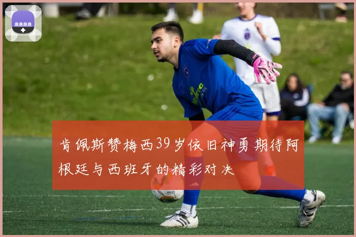 肯佩斯赞梅西39岁依旧神勇期待阿根廷与西班牙的精彩对决