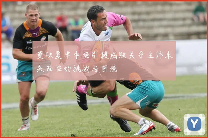 曼联夏季中场引援成败关乎主帅未来面临的挑战与困境