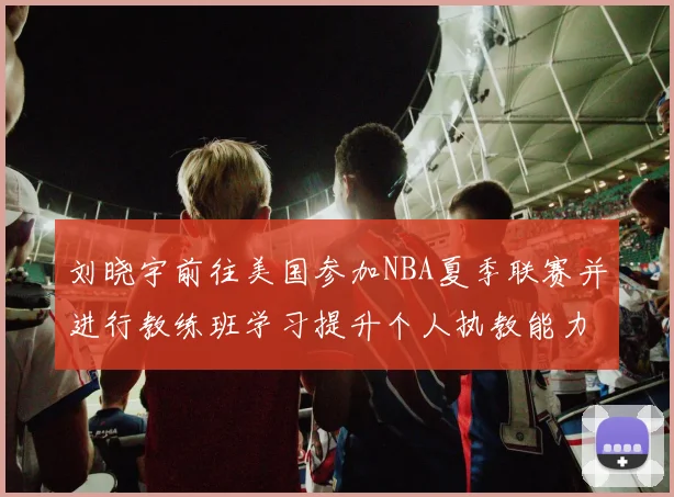 刘晓宇前往美国参加NBA夏季联赛并进行教练班学习提升个人执教能力