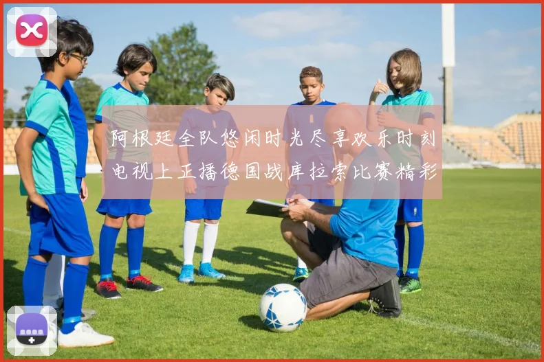 阿根廷全队悠闲时光尽享欢乐时刻电视上正播德国战库拉索比赛精彩瞬间