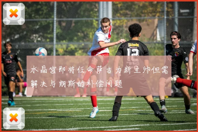 水晶宫即将任命萨吉为新主帅但需解决与朗斯的补偿问题